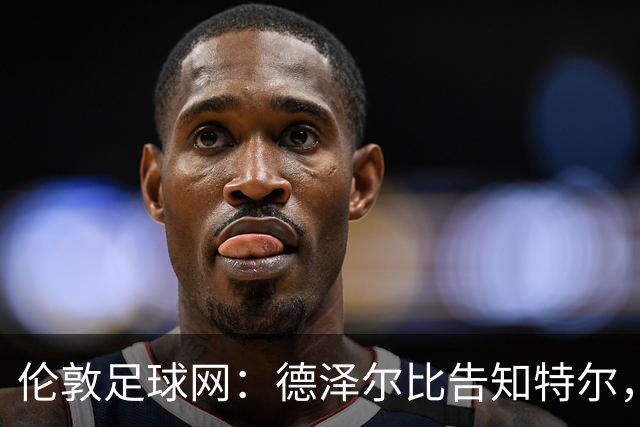 伦敦足球网：德泽尔比告知特尔，他下赛季将会得到重用