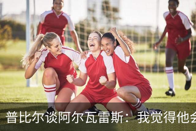 普比尔谈阿尔瓦雷斯：我觉得他会走，如果不开心留下也很难踢好